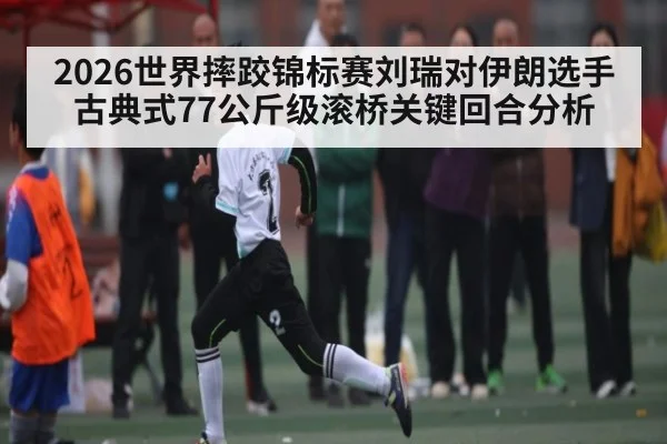 2026世界摔跤锦标赛刘瑞对伊朗选手古典式77公斤级滚桥关键回合分析 | Kaiyun